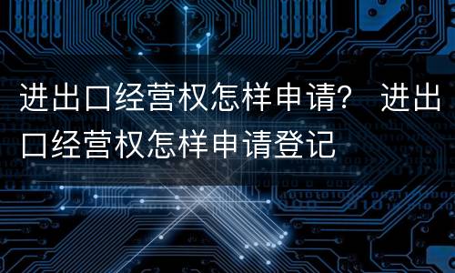 进出口经营权怎样申请？ 进出口经营权怎样申请登记