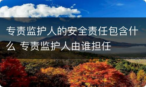 专责监护人的安全责任包含什么 专责监护人由谁担任