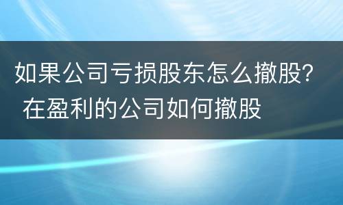 如果公司亏损股东怎么撤股？ 在盈利的公司如何撤股