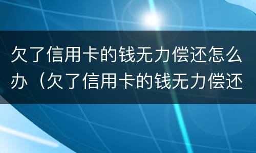 欠了信用卡的钱无力偿还怎么办（欠了信用卡的钱无力偿还怎么办会坐牢吗）