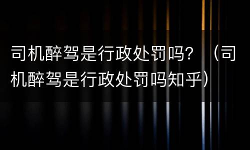 司机醉驾是行政处罚吗？（司机醉驾是行政处罚吗知乎）