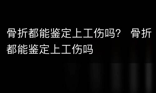 骨折都能鉴定上工伤吗？ 骨折都能鉴定上工伤吗