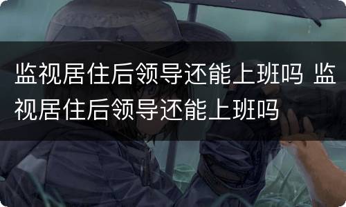 监视居住后领导还能上班吗 监视居住后领导还能上班吗