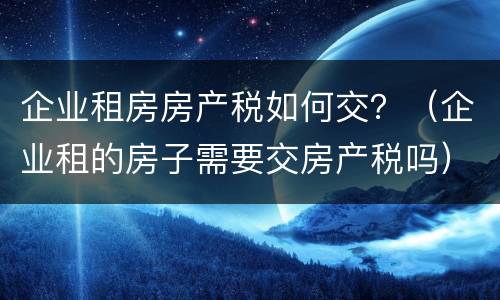 企业租房房产税如何交？（企业租的房子需要交房产税吗）