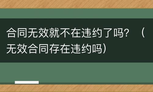 合同无效就不在违约了吗？（无效合同存在违约吗）