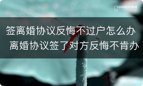 签离婚协议反悔不过户怎么办 离婚协议签了对方反悔不肯办手续