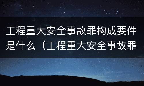 工程重大安全事故罪构成要件是什么（工程重大安全事故罪和重大责任事故罪）