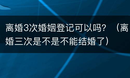 离婚3次婚姻登记可以吗？（离婚三次是不是不能结婚了）