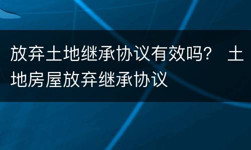 放弃土地继承协议有效吗？ 土地房屋放弃继承协议