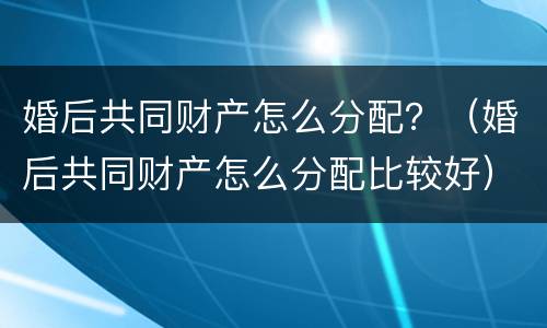 婚后共同财产怎么分配？（婚后共同财产怎么分配比较好）