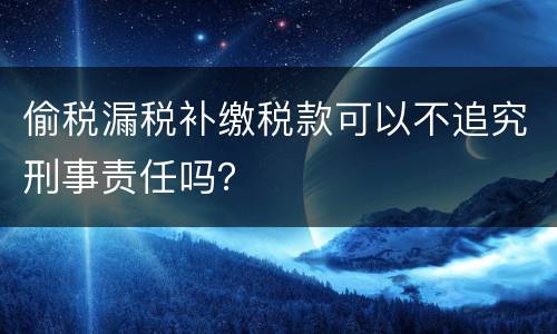 偷税漏税补缴税款可以不追究刑事责任吗？