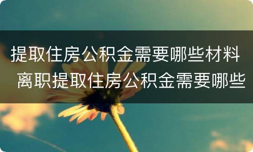 提取住房公积金需要哪些材料 离职提取住房公积金需要哪些材料