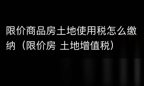 限价商品房土地使用税怎么缴纳（限价房 土地增值税）