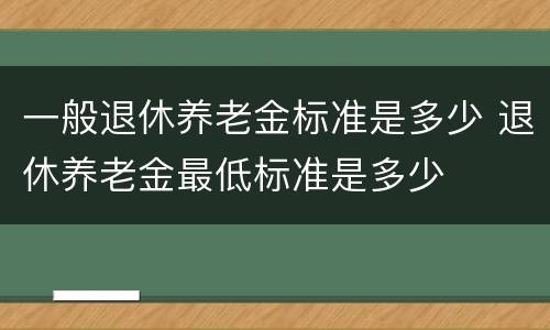 一般退休养老金标准是多少 退休养老金最低标准是多少