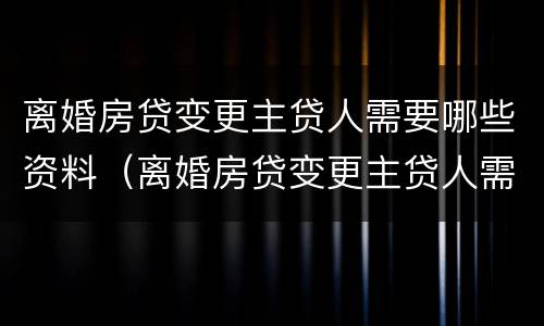 离婚房贷变更主贷人需要哪些资料（离婚房贷变更主贷人需要哪些资料呢）