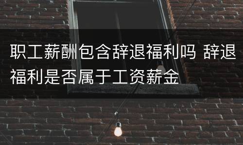 职工薪酬包含辞退福利吗 辞退福利是否属于工资薪金