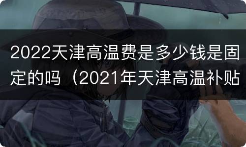 2022天津高温费是多少钱是固定的吗（2021年天津高温补贴多少钱）