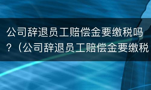 公司辞退员工赔偿金要缴税吗?（公司辞退员工赔偿金要缴税吗合法吗）