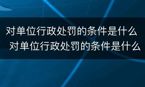 对单位行政处罚的条件是什么 对单位行政处罚的条件是什么意思