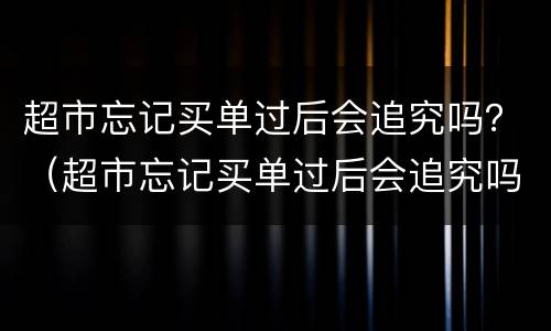 超市忘记买单过后会追究吗？（超市忘记买单过后会追究吗一元钱）