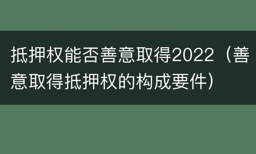 抵押权能否善意取得2022（善意取得抵押权的构成要件）