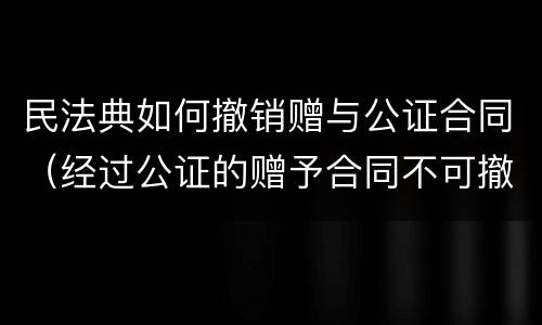 民法典如何撤销赠与公证合同（经过公证的赠予合同不可撤销 民法典）