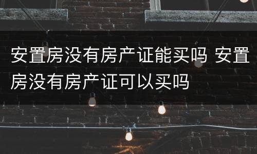 安置房没有房产证能买吗 安置房没有房产证可以买吗