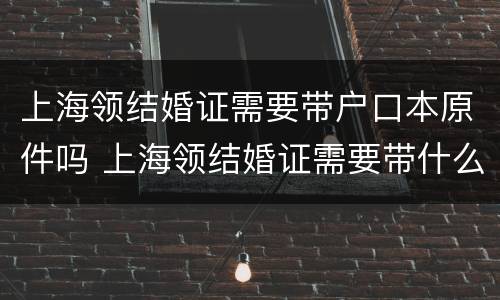 上海领结婚证需要带户口本原件吗 上海领结婚证需要带什么证件