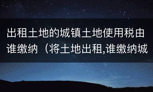 出租土地的城镇土地使用税由谁缴纳（将土地出租,谁缴纳城镇土地使用税）