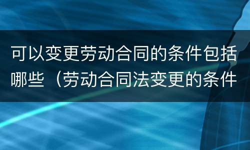 可以变更劳动合同的条件包括哪些（劳动合同法变更的条件）