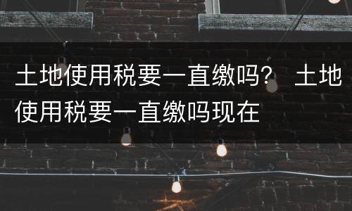 土地使用税要一直缴吗？ 土地使用税要一直缴吗现在