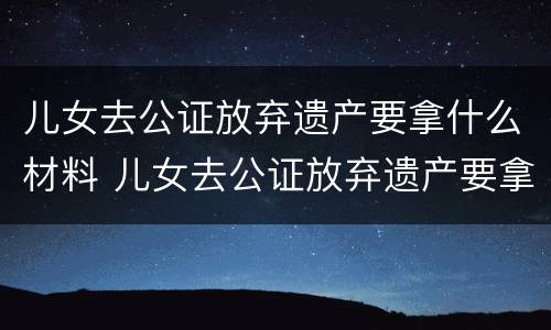 儿女去公证放弃遗产要拿什么材料 儿女去公证放弃遗产要拿什么材料证明