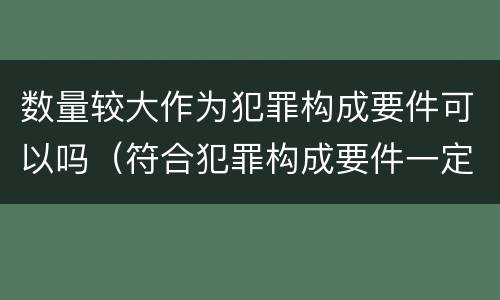 数量较大作为犯罪构成要件可以吗（符合犯罪构成要件一定是犯罪吗）