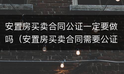 安置房买卖合同公证一定要做吗（安置房买卖合同需要公证吗）