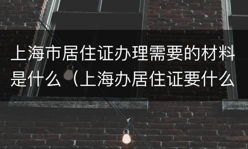 上海市居住证办理需要的材料是什么（上海办居住证要什么材料最新）