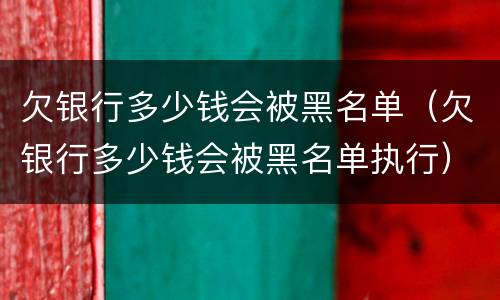 欠银行多少钱会被黑名单（欠银行多少钱会被黑名单执行）