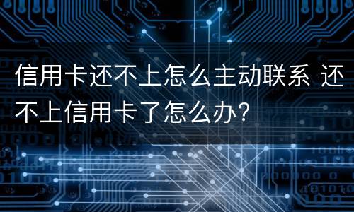 信用卡还不上怎么主动联系 还不上信用卡了怎么办?