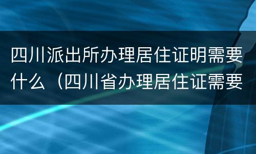 四川派出所办理居住证明需要什么（四川省办理居住证需要什么）