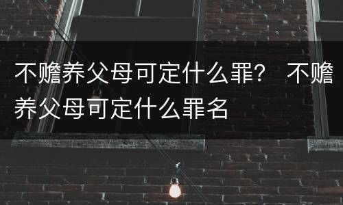 不赡养父母可定什么罪？ 不赡养父母可定什么罪名