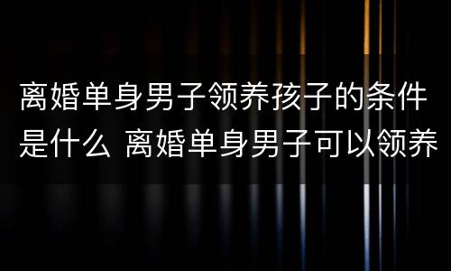 离婚单身男子领养孩子的条件是什么 离婚单身男子可以领养孩子吗