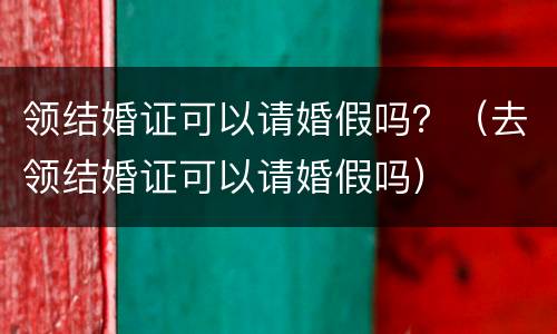 领结婚证可以请婚假吗？（去领结婚证可以请婚假吗）