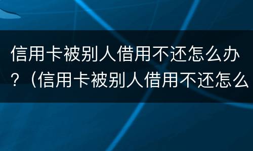 信用卡被别人借用不还怎么办?（信用卡被别人借用不还怎么办呀）