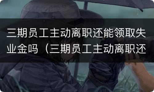 三期员工主动离职还能领取失业金吗（三期员工主动离职还能领取失业金吗）