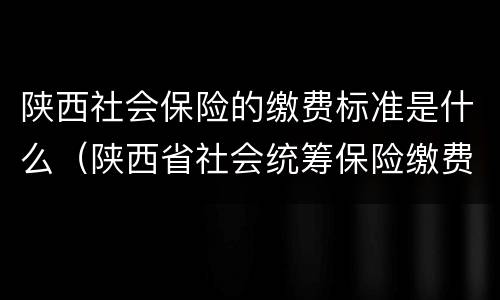 陕西社会保险的缴费标准是什么（陕西省社会统筹保险缴费标准）