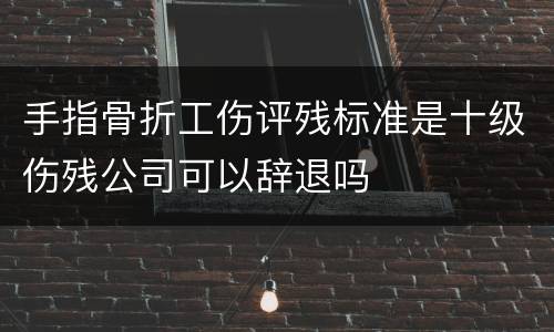 手指骨折工伤评残标准是十级伤残公司可以辞退吗