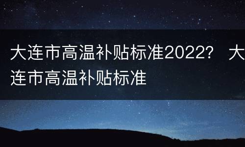 大连市高温补贴标准2022？ 大连市高温补贴标准