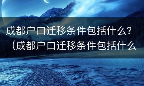 成都户口迁移条件包括什么？（成都户口迁移条件包括什么内容）