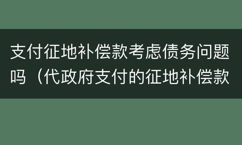 支付征地补偿款考虑债务问题吗（代政府支付的征地补偿款）