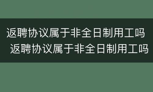 返聘协议属于非全日制用工吗 返聘协议属于非全日制用工吗怎么写