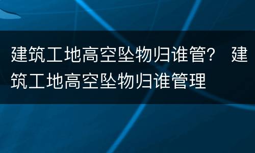 建筑工地高空坠物归谁管？ 建筑工地高空坠物归谁管理